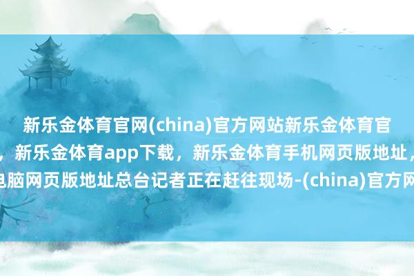 新乐金体育官网(china)官方网站新乐金体育官网中国)官方网站登录入口，新乐金体育app下载，新乐金体育手机网页版地址，新乐金体育电脑网页版地址总台记者正在赶往现场-(china)官方网站新乐金体育官网中国)官方网站登录入口