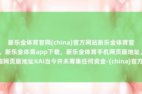 新乐金体育官网(china)官方网站新乐金体育官网中国)官方网站登录入口，新乐金体育app下载，新乐金体育手机网页版地址，新乐金体育电脑网页版地址XAI当今并未筹集任何资金-(china)官方网站新乐金体育官网中国)官方网站登录入口