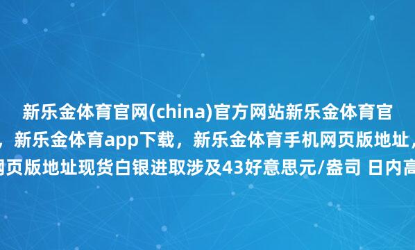 新乐金体育官网(china)官方网站新乐金体育官网中国)官方网站登录入口,新乐金体育app下载,新乐金体育手机网页版地址,新乐金体育电脑网页版地址现货白银进取涉及43好意思元/盎司 日内高潮2.9%-(china)官方网站新乐金体育官网中国)官方网站登录入口