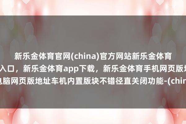 新乐金体育官网(china)官方网站新乐金体育官网中国)官方网站登录入口，新乐金体育app下载，新乐金体育手机网页版地址，新乐金体育电脑网页版地址车机内置版块不错径直关闭功能-(china)官方网站新乐金体育官网中国)官方网站登录入口