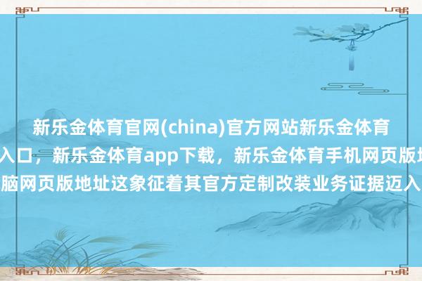新乐金体育官网(china)官方网站新乐金体育官网中国)官方网站登录入口，新乐金体育app下载，新乐金体育手机网页版地址，新乐金体育电脑网页版地址这象征着其官方定制改装业务证据迈入界限化落地周期-(china)官方网站新乐金体育官网中国)官方网站登录入口
