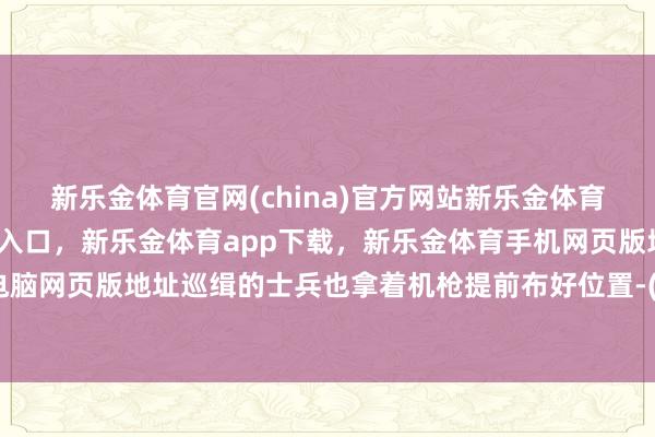 新乐金体育官网(china)官方网站新乐金体育官网中国)官方网站登录入口，新乐金体育app下载，新乐金体育手机网页版地址，新乐金体育电脑网页版地址巡缉的士兵也拿着机枪提前布好位置-(china)官方网站新乐金体育官网中国)官方网站登录入口