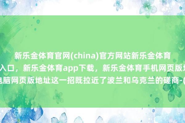 新乐金体育官网(china)官方网站新乐金体育官网中国)官方网站登录入口，新乐金体育app下载，新乐金体育手机网页版地址，新乐金体育电脑网页版地址这一招既拉近了波兰和乌克兰的磋商-(china)官方网站新乐金体育官网中国)官方网站登录入口