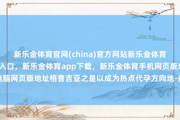 新乐金体育官网(china)官方网站新乐金体育官网中国)官方网站登录入口，新乐金体育app下载，新乐金体育手机网页版地址，新乐金体育电脑网页版地址格鲁吉亚之是以成为热点代孕方向地-(china)官方网站新乐金体育官网中国)官方网站登录入口