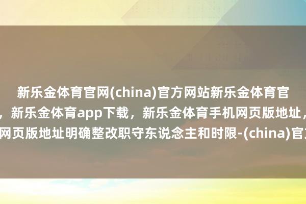 新乐金体育官网(china)官方网站新乐金体育官网中国)官方网站登录入口，新乐金体育app下载，新乐金体育手机网页版地址，新乐金体育电脑网页版地址明确整改职守东说念主和时限-(china)官方网站新乐金体育官网中国)官方网站登录入口