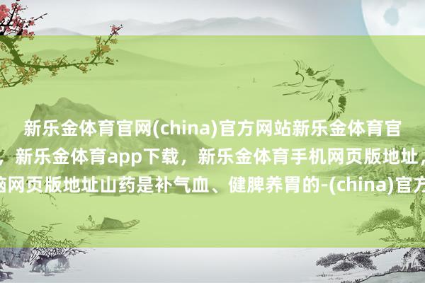 新乐金体育官网(china)官方网站新乐金体育官网中国)官方网站登录入口，新乐金体育app下载，新乐金体育手机网页版地址，新乐金体育电脑网页版地址山药是补气血、健脾养胃的-(china)官方网站新乐金体育官网中国)官方网站登录入口