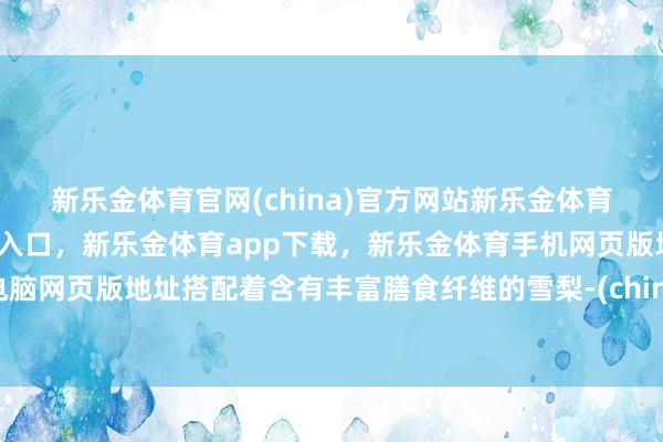 新乐金体育官网(china)官方网站新乐金体育官网中国)官方网站登录入口，新乐金体育app下载，新乐金体育手机网页版地址，新乐金体育电脑网页版地址搭配着含有丰富膳食纤维的雪梨-(china)官方网站新乐金体育官网中国)官方网站登录入口