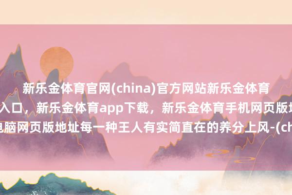 新乐金体育官网(china)官方网站新乐金体育官网中国)官方网站登录入口，新乐金体育app下载，新乐金体育手机网页版地址，新乐金体育电脑网页版地址每一种王人有实简直在的养分上风-(china)官方网站新乐金体育官网中国)官方网站登录入口