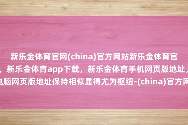新乐金体育官网(china)官方网站新乐金体育官网中国)官方网站登录入口，新乐金体育app下载，新乐金体育手机网页版地址，新乐金体育电脑网页版地址保持相似显得尤为枢纽-(china)官方网站新乐金体育官网中国)官方网站登录入口
