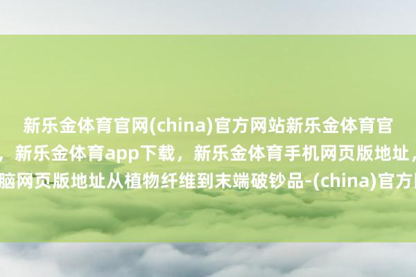新乐金体育官网(china)官方网站新乐金体育官网中国)官方网站登录入口，新乐金体育app下载，新乐金体育手机网页版地址，新乐金体育电脑网页版地址从植物纤维到末端破钞品-(china)官方网站新乐金体育官网中国)官方网站登录入口