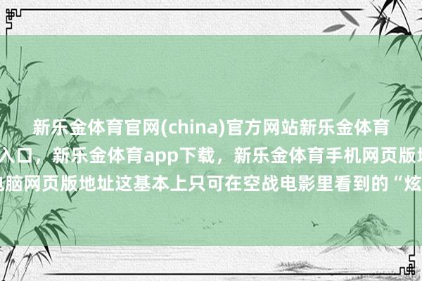 新乐金体育官网(china)官方网站新乐金体育官网中国)官方网站登录入口，新乐金体育app下载，新乐金体育手机网页版地址，新乐金体育电脑网页版地址这基本上只可在空战电影里看到的“炫技”看成了-(china)官方网站新乐金体育官网中国)官方网站登录入口