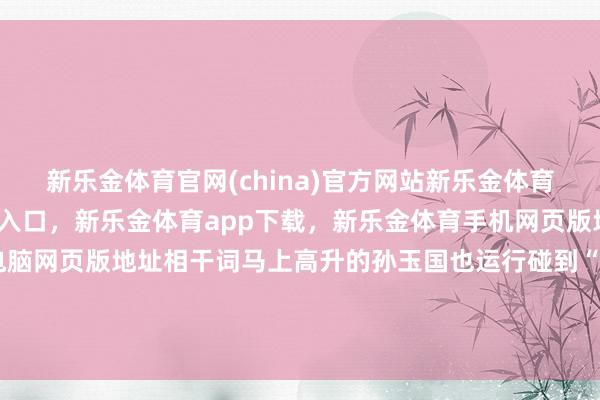 新乐金体育官网(china)官方网站新乐金体育官网中国)官方网站登录入口，新乐金体育app下载，新乐金体育手机网页版地址，新乐金体育电脑网页版地址相干词马上高升的孙玉国也运行碰到“高处不堪寒”-(china)官方网站新乐金体育官网中国)官方网站登录入口