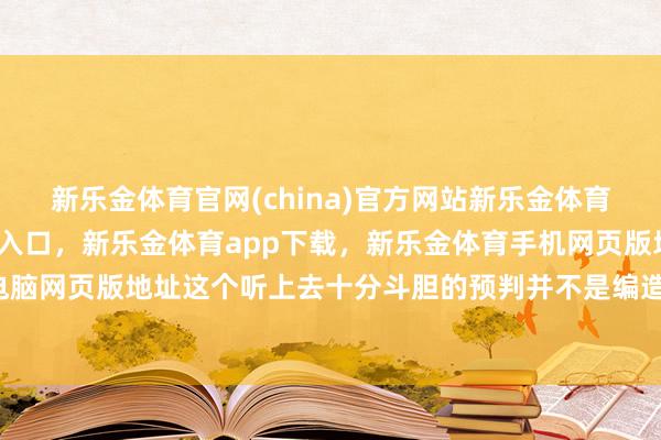 新乐金体育官网(china)官方网站新乐金体育官网中国)官方网站登录入口，新乐金体育app下载，新乐金体育手机网页版地址，新乐金体育电脑网页版地址这个听上去十分斗胆的预判并不是编造提议的-(china)官方网站新乐金体育官网中国)官方网站登录入口