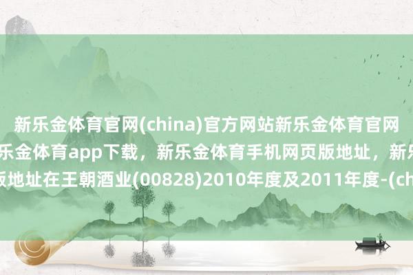 新乐金体育官网(china)官方网站新乐金体育官网中国)官方网站登录入口，新乐金体育app下载，新乐金体育手机网页版地址，新乐金体育电脑网页版地址在王朝酒业(00828)2010年度及2011年度-(china)官方网站新乐金体育官网中国)官方网站登录入口