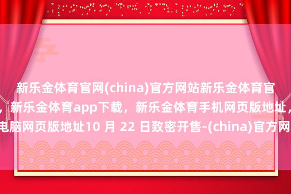 新乐金体育官网(china)官方网站新乐金体育官网中国)官方网站登录入口，新乐金体育app下载，新乐金体育手机网页版地址，新乐金体育电脑网页版地址10 月 22 日致密开售-(china)官方网站新乐金体育官网中国)官方网站登录入口