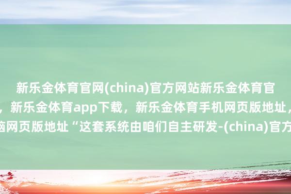 新乐金体育官网(china)官方网站新乐金体育官网中国)官方网站登录入口，新乐金体育app下载，新乐金体育手机网页版地址，新乐金体育电脑网页版地址“这套系统由咱们自主研发-(china)官方网站新乐金体育官网中国)官方网站登录入口