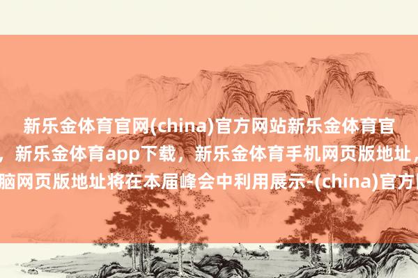 新乐金体育官网(china)官方网站新乐金体育官网中国)官方网站登录入口，新乐金体育app下载，新乐金体育手机网页版地址，新乐金体育电脑网页版地址将在本届峰会中利用展示-(china)官方网站新乐金体育官网中国)官方网站登录入口