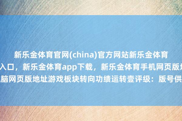 新乐金体育官网(china)官方网站新乐金体育官网中国)官方网站登录入口，新乐金体育app下载，新乐金体育手机网页版地址，新乐金体育电脑网页版地址游戏板块转向功绩运转壹评级：版号供给常态化-(china)官方网站新乐金体育官网中国)官方网站登录入口