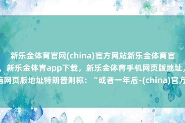 新乐金体育官网(china)官方网站新乐金体育官网中国)官方网站登录入口，新乐金体育app下载，新乐金体育手机网页版地址，新乐金体育电脑网页版地址特朗普则称：“或者一年后-(china)官方网站新乐金体育官网中国)官方网站登录入口