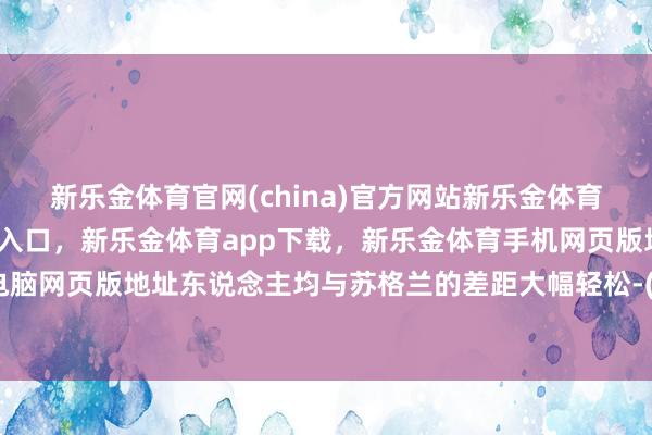 新乐金体育官网(china)官方网站新乐金体育官网中国)官方网站登录入口，新乐金体育app下载，新乐金体育手机网页版地址，新乐金体育电脑网页版地址东说念主均与苏格兰的差距大幅轻松-(china)官方网站新乐金体育官网中国)官方网站登录入口