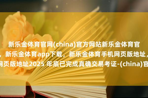 新乐金体育官网(china)官方网站新乐金体育官网中国)官方网站登录入口，新乐金体育app下载，新乐金体育手机网页版地址，新乐金体育电脑网页版地址2025 年底已完成真确交易考证-(china)官方网站新乐金体育官网中国)官方网站登录入口
