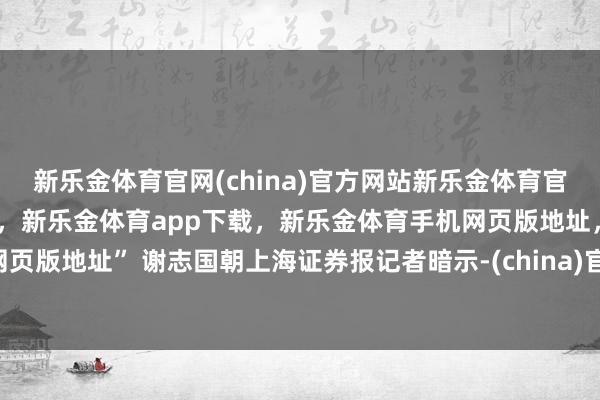 新乐金体育官网(china)官方网站新乐金体育官网中国)官方网站登录入口，新乐金体育app下载，新乐金体育手机网页版地址，新乐金体育电脑网页版地址” 谢志国朝上海证券报记者暗示-(china)官方网站新乐金体育官网中国)官方网站登录入口