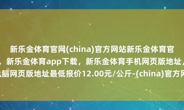 新乐金体育官网(china)官方网站新乐金体育官网中国)官方网站登录入口，新乐金体育app下载，新乐金体育手机网页版地址，新乐金体育电脑网页版地址最低报价12.00元/公斤-(china)官方网站新乐金体育官网中国)官方网站登录入口