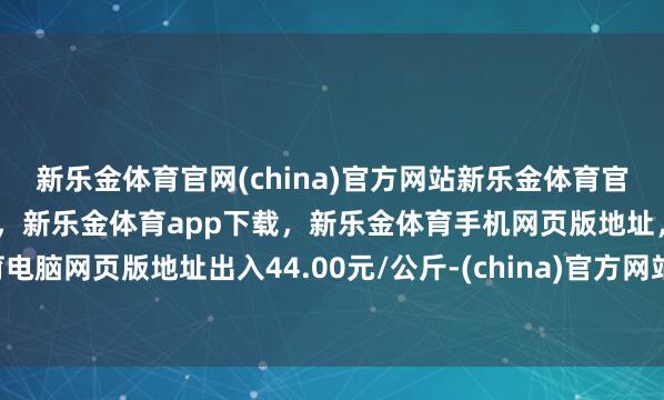 新乐金体育官网(china)官方网站新乐金体育官网中国)官方网站登录入口,新乐金体育app下载,新乐金体育手机网页版地址,新乐金体育电脑网页版地址出入44.00元/公斤-(china)官方网站新乐金体育官网中国)官方网站登录入口