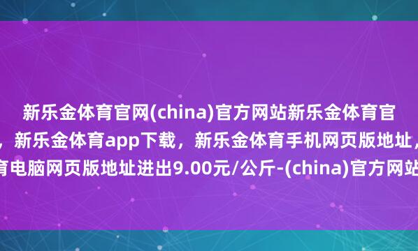 新乐金体育官网(china)官方网站新乐金体育官网中国)官方网站登录入口,新乐金体育app下载,新乐金体育手机网页版地址,新乐金体育电脑网页版地址进出9.00元/公斤-(china)官方网站新乐金体育官网中国)官方网站登录入口