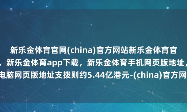 新乐金体育官网(china)官方网站新乐金体育官网中国)官方网站登录入口，新乐金体育app下载，新乐金体育手机网页版地址，新乐金体育电脑网页版地址支拨则约5.44亿港元-(china)官方网站新乐金体育官网中国)官方网站登录入口