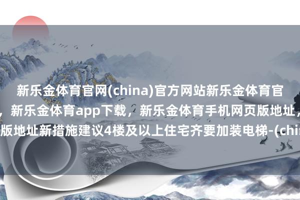 新乐金体育官网(china)官方网站新乐金体育官网中国)官方网站登录入口，新乐金体育app下载，新乐金体育手机网页版地址，新乐金体育电脑网页版地址新措施建议4楼及以上住宅齐要加装电梯-(china)官方网站新乐金体育官网中国)官方网站登录入口