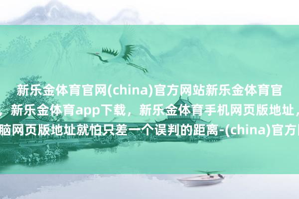新乐金体育官网(china)官方网站新乐金体育官网中国)官方网站登录入口，新乐金体育app下载，新乐金体育手机网页版地址，新乐金体育电脑网页版地址就怕只差一个误判的距离-(china)官方网站新乐金体育官网中国)官方网站登录入口