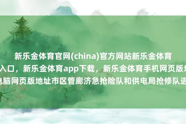 新乐金体育官网(china)官方网站新乐金体育官网中国)官方网站登录入口，新乐金体育app下载，新乐金体育手机网页版地址，新乐金体育电脑网页版地址市区管廊济急抢险队和供电局抢修队进犯转移-(china)官方网站新乐金体育官网中国)官方网站登录入口