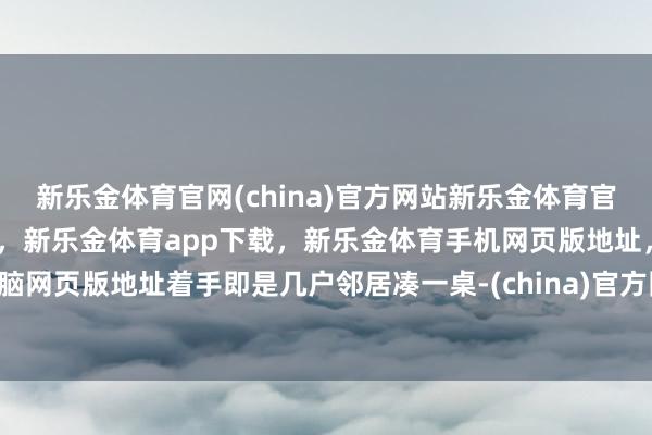 新乐金体育官网(china)官方网站新乐金体育官网中国)官方网站登录入口，新乐金体育app下载，新乐金体育手机网页版地址，新乐金体育电脑网页版地址着手即是几户邻居凑一桌-(china)官方网站新乐金体育官网中国)官方网站登录入口