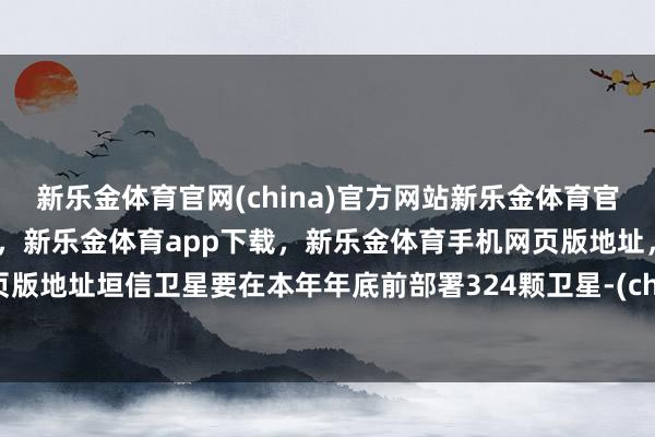 新乐金体育官网(china)官方网站新乐金体育官网中国)官方网站登录入口，新乐金体育app下载，新乐金体育手机网页版地址，新乐金体育电脑网页版地址垣信卫星要在本年年底前部署324颗卫星-(china)官方网站新乐金体育官网中国)官方网站登录入口
