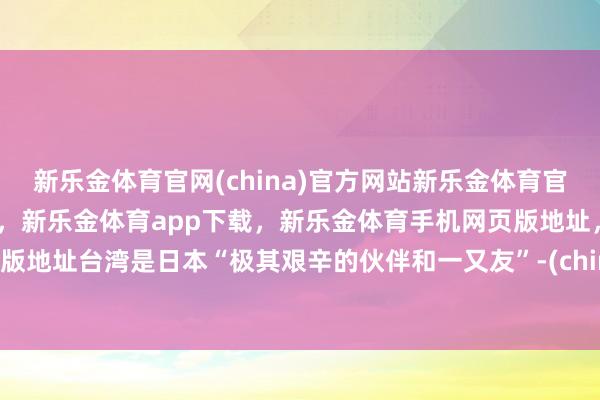 新乐金体育官网(china)官方网站新乐金体育官网中国)官方网站登录入口，新乐金体育app下载，新乐金体育手机网页版地址，新乐金体育电脑网页版地址台湾是日本“极其艰辛的伙伴和一又友”-(china)官方网站新乐金体育官网中国)官方网站登录入口
