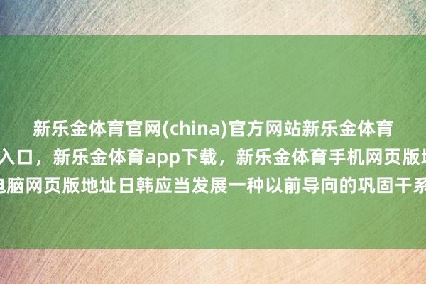 新乐金体育官网(china)官方网站新乐金体育官网中国)官方网站登录入口，新乐金体育app下载，新乐金体育手机网页版地址，新乐金体育电脑网页版地址日韩应当发展一种以前导向的巩固干系-(china)官方网站新乐金体育官网中国)官方网站登录入口