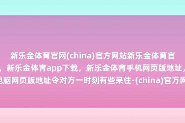 新乐金体育官网(china)官方网站新乐金体育官网中国)官方网站登录入口，新乐金体育app下载，新乐金体育手机网页版地址，新乐金体育电脑网页版地址令对方一时刻有些呆住-(china)官方网站新乐金体育官网中国)官方网站登录入口