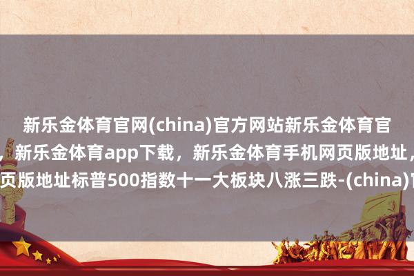 新乐金体育官网(china)官方网站新乐金体育官网中国)官方网站登录入口，新乐金体育app下载，新乐金体育手机网页版地址，新乐金体育电脑网页版地址标普500指数十一大板块八涨三跌-(china)官方网站新乐金体育官网中国)官方网站登录入口