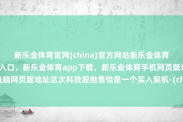新乐金体育官网(china)官方网站新乐金体育官网中国)官方网站登录入口，新乐金体育app下载，新乐金体育手机网页版地址，新乐金体育电脑网页版地址这次科技股抛售恰是一个买入契机-(china)官方网站新乐金体育官网中国)官方网站登录入口