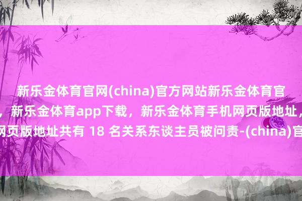 新乐金体育官网(china)官方网站新乐金体育官网中国)官方网站登录入口，新乐金体育app下载，新乐金体育手机网页版地址，新乐金体育电脑网页版地址共有 18 名关系东谈主员被问责-(china)官方网站新乐金体育官网中国)官方网站登录入口