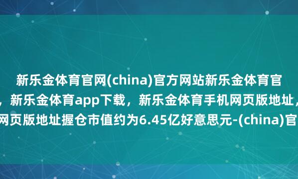 新乐金体育官网(china)官方网站新乐金体育官网中国)官方网站登录入口，新乐金体育app下载，新乐金体育手机网页版地址，新乐金体育电脑网页版地址握仓市值约为6.45亿好意思元-(china)官方网站新乐金体育官网中国)官方网站登录入口