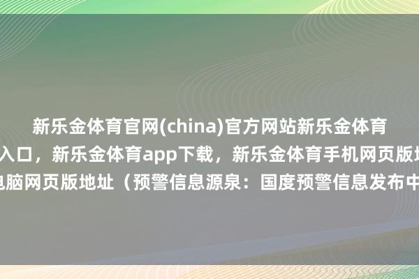 新乐金体育官网(china)官方网站新乐金体育官网中国)官方网站登录入口，新乐金体育app下载，新乐金体育手机网页版地址，新乐金体育电脑网页版地址（预警信息源泉：国度预警信息发布中心）r（中国时事网）-(china)官方网站新乐金体育官网中国)官方网站登录入口