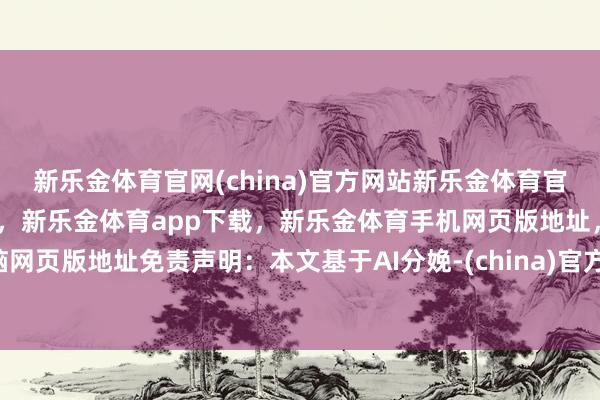 新乐金体育官网(china)官方网站新乐金体育官网中国)官方网站登录入口，新乐金体育app下载，新乐金体育手机网页版地址，新乐金体育电脑网页版地址免责声明：本文基于AI分娩-(china)官方网站新乐金体育官网中国)官方网站登录入口