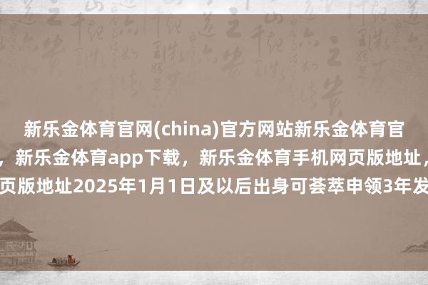新乐金体育官网(china)官方网站新乐金体育官网中国)官方网站登录入口，新乐金体育app下载，新乐金体育手机网页版地址，新乐金体育电脑网页版地址2025年1月1日及以后出身可荟萃申领3年发布于：甘肃省-(china)官方网站新乐金体育官网中国)官方网站登录入口