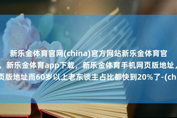 新乐金体育官网(china)官方网站新乐金体育官网中国)官方网站登录入口，新乐金体育app下载，新乐金体育手机网页版地址，新乐金体育电脑网页版地址而60岁以上老东谈主占比都快到20%了-(china)官方网站新乐金体育官网中国)官方网站登录入口