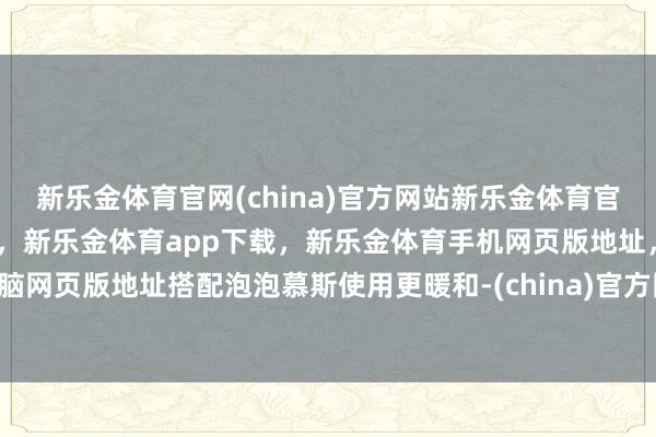 新乐金体育官网(china)官方网站新乐金体育官网中国)官方网站登录入口，新乐金体育app下载，新乐金体育手机网页版地址，新乐金体育电脑网页版地址搭配泡泡慕斯使用更暖和-(china)官方网站新乐金体育官网中国)官方网站登录入口