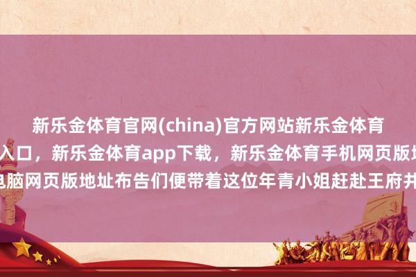 新乐金体育官网(china)官方网站新乐金体育官网中国)官方网站登录入口，新乐金体育app下载，新乐金体育手机网页版地址，新乐金体育电脑网页版地址布告们便带着这位年青小姐赶赴王府井-(china)官方网站新乐金体育官网中国)官方网站登录入口