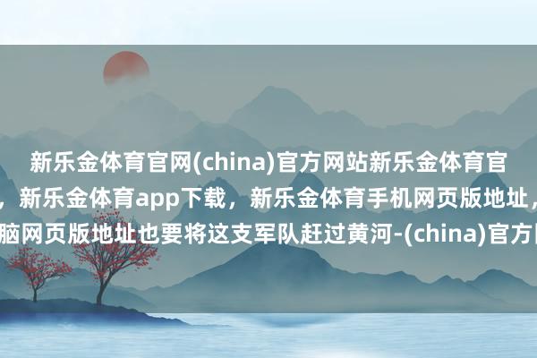 新乐金体育官网(china)官方网站新乐金体育官网中国)官方网站登录入口，新乐金体育app下载，新乐金体育手机网页版地址，新乐金体育电脑网页版地址也要将这支军队赶过黄河-(china)官方网站新乐金体育官网中国)官方网站登录入口