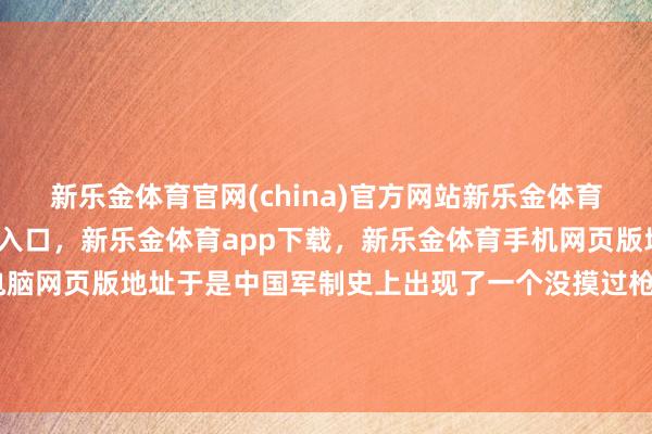 新乐金体育官网(china)官方网站新乐金体育官网中国)官方网站登录入口，新乐金体育app下载，新乐金体育手机网页版地址，新乐金体育电脑网页版地址于是中国军制史上出现了一个没摸过枪的“学生上校”-(china)官方网站新乐金体育官网中国)官方网站登录入口